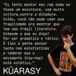 ''Eu tento montar meu RAP como se fosse uma escultura, com muita cultura contra a ditadura. Então, você não pode usar sua fragilidade pra mostrar que tem uma frágil literatura. Entende o que eu digo? Por ser gramatico e tático: É tipo a gente pensar tanto nas estatísticas e lembrar que o movimento ( Hip-hop) esta estático.''